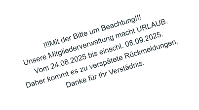 !!!Mit der Bitte um Beachtung!!! Unsere Mitgliederverwaltung macht URLAUB. Vom 24.08.2025 bis einschl. 08.09.2025. Daher kommt es zu versptete Rckmeldungen. Danke fr Ihr Verstdnis.